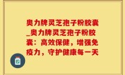 奥力牌灵芝孢子粉胶囊_奥力牌灵芝孢子粉胶囊：高效保健，增强免疫力，守护健康每一天