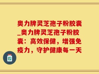 奥力牌灵芝孢子粉胶囊_奥力牌灵芝孢子粉胶囊：高效保健，增强免疫力，守护健康每一天