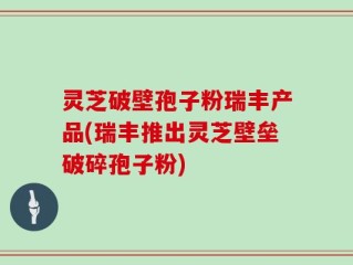 灵芝破壁孢子粉瑞丰产品(瑞丰推出灵芝壁垒破碎孢子粉)
