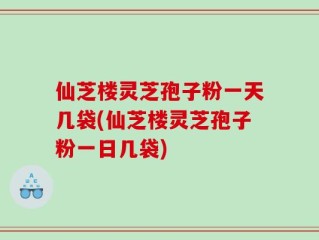 仙芝楼灵芝孢子粉一天几袋(仙芝楼灵芝孢子粉一日几袋)