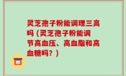 灵芝孢子粉能调理三高吗 (灵芝孢子粉能调节高血压、高血脂和高血糖吗？)