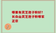 哪里有灵芝孢子粉好？长白山灵芝孢子粉哪家正宗
