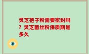 灵芝孢子粉需要密封吗？灵芝菌丝粉保质期是多久