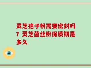 灵芝孢子粉需要密封吗？灵芝菌丝粉保质期是多久