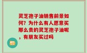 灵芝孢子油销售前景如何？为什么有人愿意买那么贵的灵芝孢子油呢，有朋友买过吗