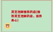 灵芝泡脚推荐药店(推荐灵芝泡脚药店，滋养身心)