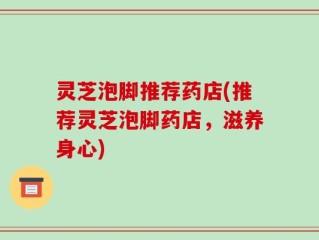 灵芝泡脚推荐药店(推荐灵芝泡脚药店，滋养身心)