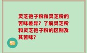 灵芝孢子粉和灵芝粉的苦味差异？了解灵芝粉和灵芝孢子粉的区别及其苦味？