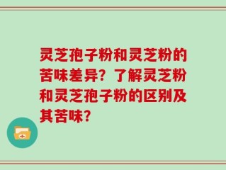 灵芝孢子粉和灵芝粉的苦味差异？了解灵芝粉和灵芝孢子粉的区别及其苦味？
