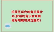 拍灵芝适合的音乐是什么(合适的音乐背景能更好地展现灵芝魅力)