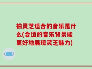 拍灵芝适合的音乐是什么(合适的音乐背景能更好地展现灵芝魅力)