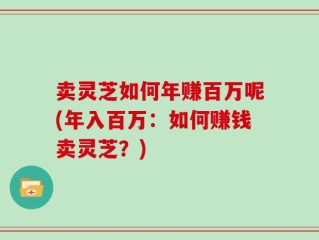 卖灵芝如何年赚百万呢(年入百万：如何赚钱卖灵芝？)