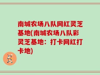 南城农场八队网红灵芝基地(南城农场八队彩灵芝基地：打卡网红打卡地)