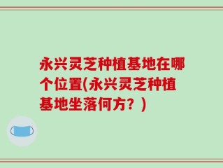 永兴灵芝种植基地在哪个位置(永兴灵芝种植基地坐落何方？)