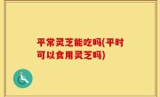 平常灵芝能吃吗(平时可以食用灵芝吗)