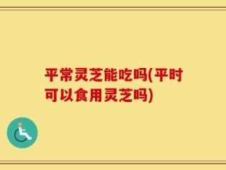 平常灵芝能吃吗(平时可以食用灵芝吗)