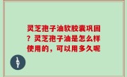 灵芝孢子油软胶囊巩固？灵芝孢子油是怎么样使用的，可以用多久呢
