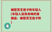 破壁灵芝孢子粉年轻人(年轻人逐渐青睐的保健品：破壁灵芝孢子粉)