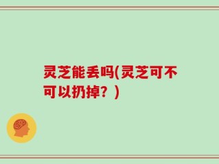 灵芝能丢吗(灵芝可不可以扔掉？)