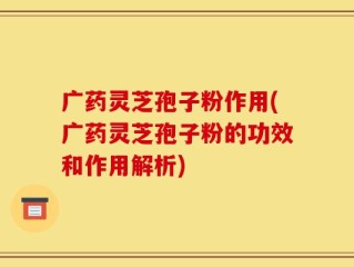 广药灵芝孢子粉作用(广药灵芝孢子粉的功效和作用解析)