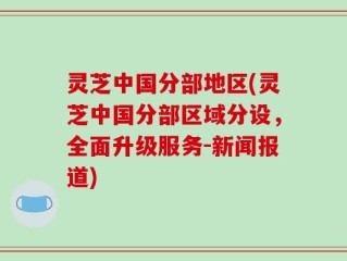 灵芝中国分部地区(灵芝中国分部区域分设，全面升级服务-新闻报道)