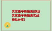 灵芝孢子粉销售经验(灵芝孢子粉销售实战：经验分享)