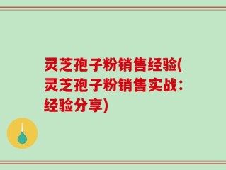 灵芝孢子粉销售经验(灵芝孢子粉销售实战：经验分享)