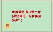 老挝灵芝 多少钱一斤(老挝灵芝一斤价格是多少？)