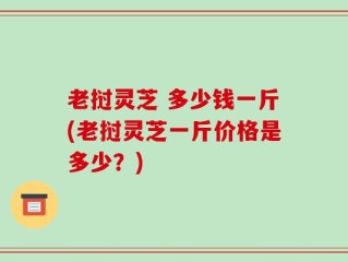 老挝灵芝 多少钱一斤(老挝灵芝一斤价格是多少？)
