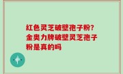红色灵芝破壁孢子粉？金奥力牌破壁灵芝孢子粉是真的吗