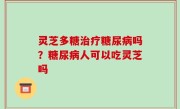 灵芝多糖治疗糖尿病吗？糖尿病人可以吃灵芝吗