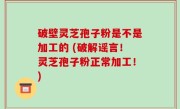破壁灵芝孢子粉是不是加工的 (破解谣言！灵芝孢子粉正常加工！)