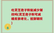 吃灵芝孢子粉能减少皱纹吗(灵芝孢子粉可减缓皮肤老化，抵御皱纹)