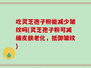 吃灵芝孢子粉能减少皱纹吗(灵芝孢子粉可减缓皮肤老化，抵御皱纹)