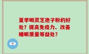 夏季喝灵芝孢子粉的好处？提高免疫力、改善睡眠质量等益处？