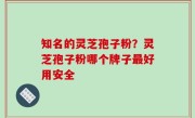 知名的灵芝孢子粉？灵芝孢子粉哪个牌子最好用安全