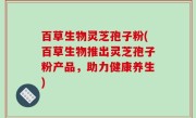百草生物灵芝孢子粉(百草生物推出灵芝孢子粉产品，助力健康养生)