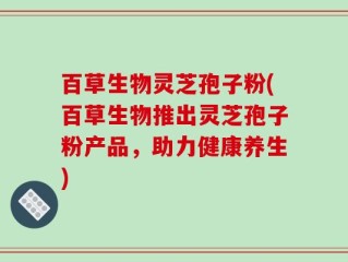 百草生物灵芝孢子粉(百草生物推出灵芝孢子粉产品，助力健康养生)