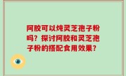 阿胶可以炖灵芝孢子粉吗？探讨阿胶和灵芝孢子粉的搭配食用效果？