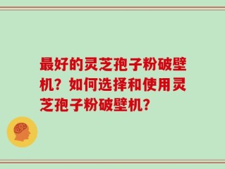 最好的灵芝孢子粉破壁机？如何选择和使用灵芝孢子粉破壁机？