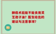肺癌术后能不能食用灵芝孢子油？医生给出的建议与注意事项？