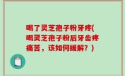 喝了灵芝孢子粉牙疼(喝灵芝孢子粉后牙齿疼痛苦，该如何缓解？)