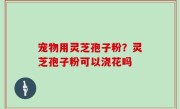 宠物用灵芝孢子粉？灵芝孢子粉可以浇花吗