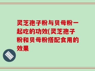 灵芝孢子粉与贝母粉一起吃的功效(灵芝孢子粉和贝母粉搭配食用的效果