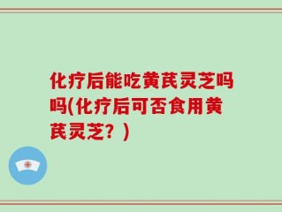 化疗后能吃黄芪灵芝吗吗(化疗后可否食用黄芪灵芝？)
