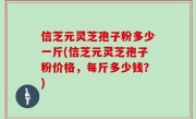 信芝元灵芝孢子粉多少一斤(信芝元灵芝孢子粉价格,每斤多少钱?)