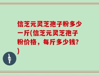 信芝元灵芝孢子粉多少一斤(信芝元灵芝孢子粉价格，每斤多少钱？)