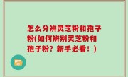 怎么分辨灵芝粉和孢子粉(如何辨别灵芝粉和孢子粉？新手必看！)