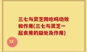 三七与灵芝同吃吗功效和作用(三七与灵芝一起食用的益处及作用)
