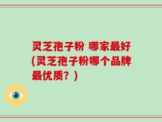 灵芝孢子粉 哪家最好(灵芝孢子粉哪个品牌最优质？)